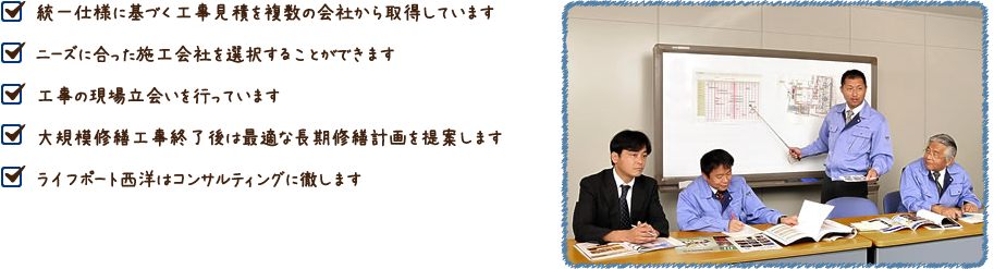 統一仕様に基づく工事見積を複数の会社から取得しています・ニーズに合った施工会社を選択することができます・工事の現場立会いを行っています・大規模修繕工事終了後は最適な長期修繕計画を提案します・ライフポート西洋はコンサルティングに徹します""